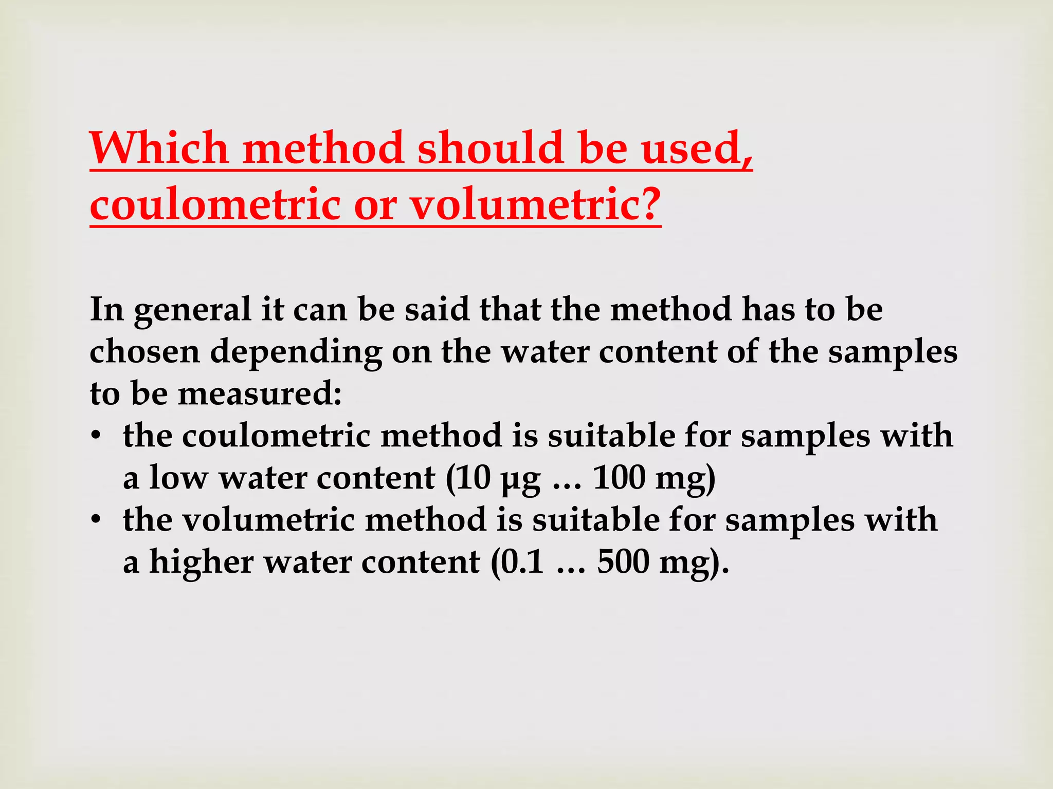 Which method should be used,
coulometric or volumetric?
In general it can be said that the method has to be
chosen depending on the water content of the samples
to be measured:
• the coulometric method is suitable for samples with
a low water content (10 μg … 100 mg)
• the volumetric method is suitable for samples with
a higher water content (0.1 … 500 mg).
 