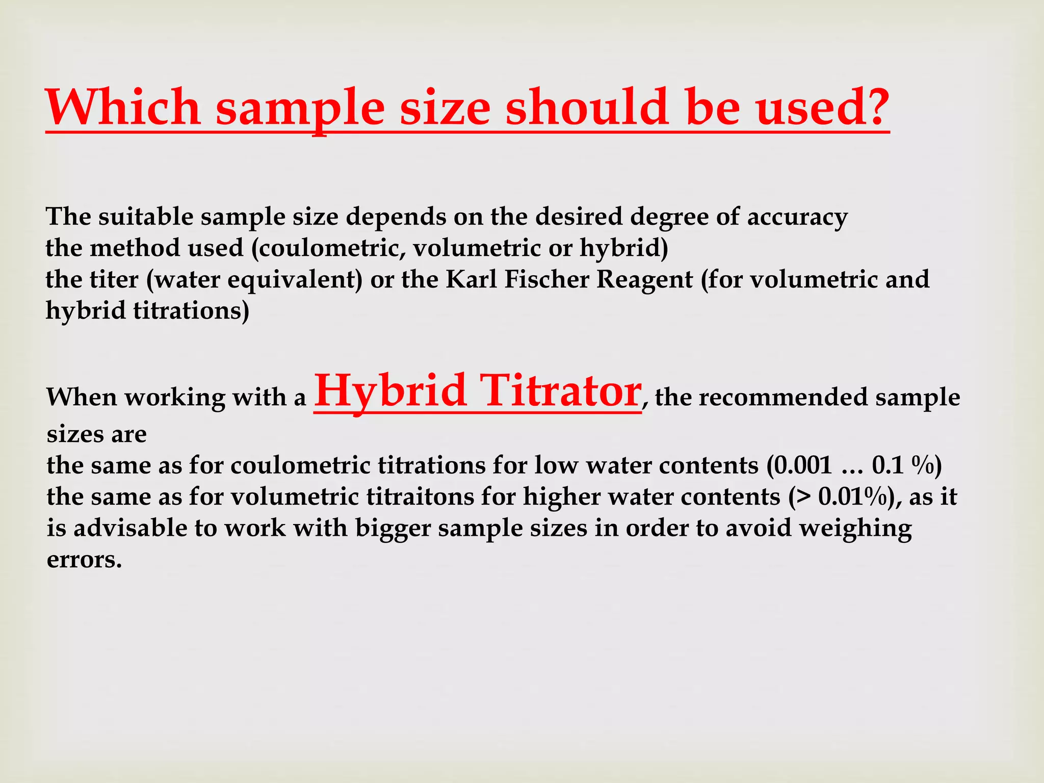 Which sample size should be used?
The suitable sample size depends on the desired degree of accuracy
the method used (coulometric, volumetric or hybrid)
the titer (water equivalent) or the Karl Fischer Reagent (for volumetric and
hybrid titrations)
When working with a Hybrid Titrator, the recommended sample
sizes are
the same as for coulometric titrations for low water contents (0.001 … 0.1 %)
the same as for volumetric titraitons for higher water contents (> 0.01%), as it
is advisable to work with bigger sample sizes in order to avoid weighing
errors.
 