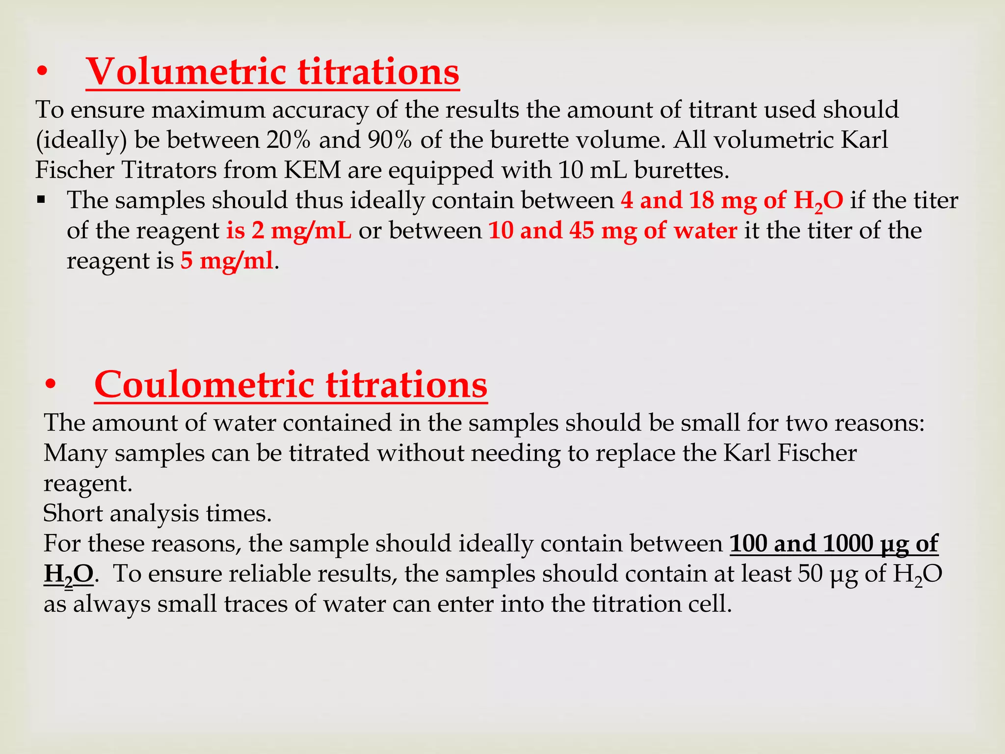 • Volumetric titrations
To ensure maximum accuracy of the results the amount of titrant used should
(ideally) be between 20% and 90% of the burette volume. All volumetric Karl
Fischer Titrators from KEM are equipped with 10 mL burettes.
 The samples should thus ideally contain between 4 and 18 mg of H2O if the titer
of the reagent is 2 mg/mL or between 10 and 45 mg of water it the titer of the
reagent is 5 mg/ml.
• Coulometric titrations
The amount of water contained in the samples should be small for two reasons:
Many samples can be titrated without needing to replace the Karl Fischer
reagent.
Short analysis times.
For these reasons, the sample should ideally contain between 100 and 1000 μg of
H2O. To ensure reliable results, the samples should contain at least 50 μg of H2O
as always small traces of water can enter into the titration cell.
 