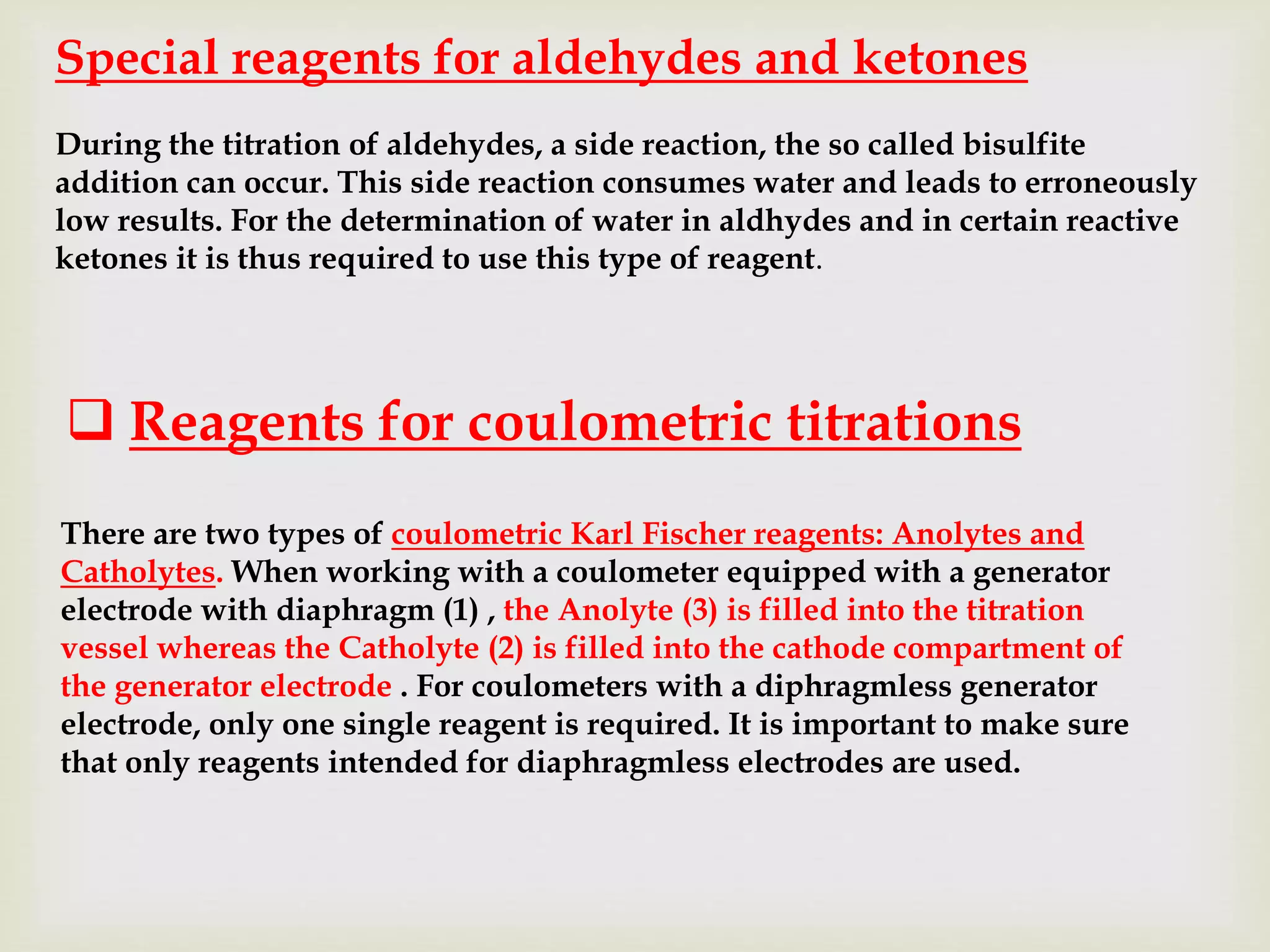 Special reagents for aldehydes and ketones
During the titration of aldehydes, a side reaction, the so called bisulfite
addition can occur. This side reaction consumes water and leads to erroneously
low results. For the determination of water in aldhydes and in certain reactive
ketones it is thus required to use this type of reagent.
There are two types of coulometric Karl Fischer reagents: Anolytes and
Catholytes. When working with a coulometer equipped with a generator
electrode with diaphragm (1) , the Anolyte (3) is filled into the titration
vessel whereas the Catholyte (2) is filled into the cathode compartment of
the generator electrode . For coulometers with a diphragmless generator
electrode, only one single reagent is required. It is important to make sure
that only reagents intended for diaphragmless electrodes are used.
 Reagents for coulometric titrations
 
