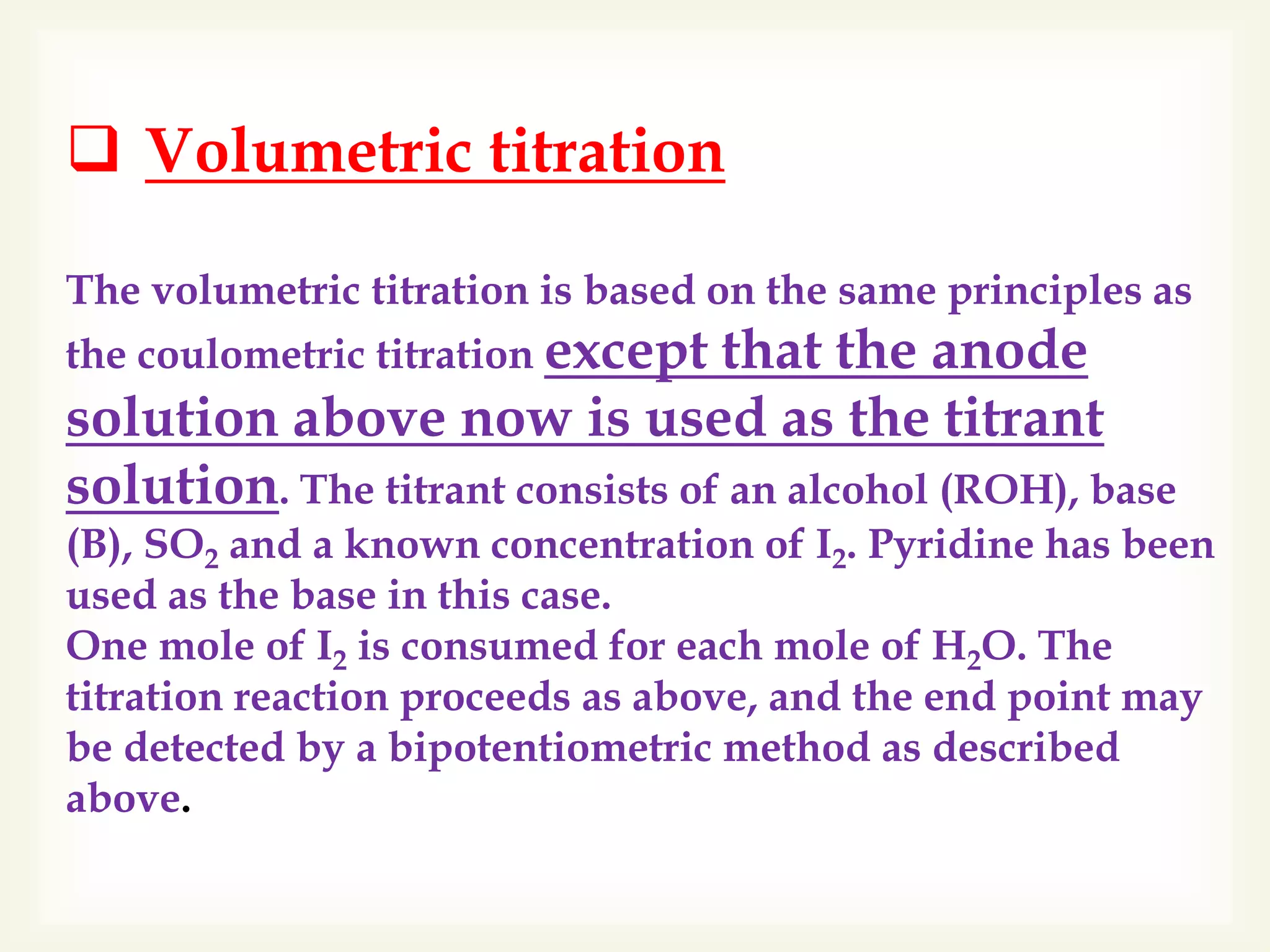  Volumetric titration
The volumetric titration is based on the same principles as
the coulometric titration except that the anode
solution above now is used as the titrant
solution. The titrant consists of an alcohol (ROH), base
(B), SO2 and a known concentration of I2. Pyridine has been
used as the base in this case.
One mole of I2 is consumed for each mole of H2O. The
titration reaction proceeds as above, and the end point may
be detected by a bipotentiometric method as described
above.
 