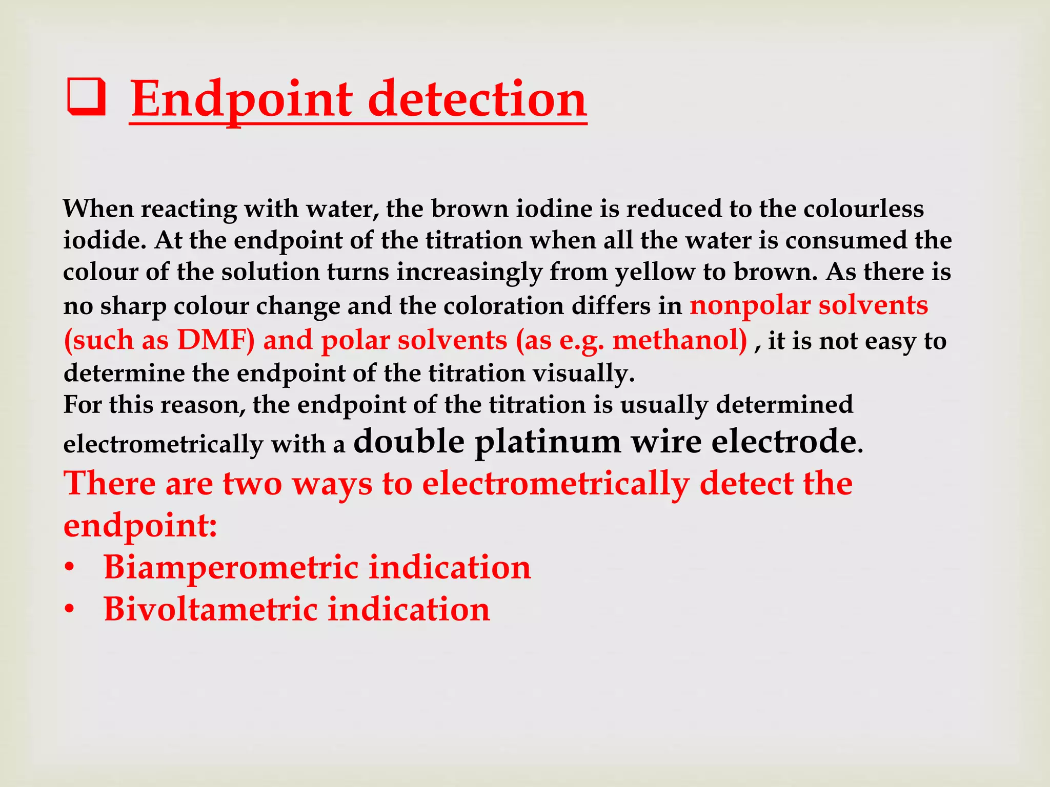  Endpoint detection
When reacting with water, the brown iodine is reduced to the colourless
iodide. At the endpoint of the titration when all the water is consumed the
colour of the solution turns increasingly from yellow to brown. As there is
no sharp colour change and the coloration differs in nonpolar solvents
(such as DMF) and polar solvents (as e.g. methanol) , it is not easy to
determine the endpoint of the titration visually.
For this reason, the endpoint of the titration is usually determined
electrometrically with a double platinum wire electrode.
There are two ways to electrometrically detect the
endpoint:
• Biamperometric indication
• Bivoltametric indication
 