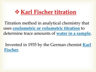 Karl Fischer titration
Titration method in analytical chemistry that
uses coulometric or volumetric titration to
determine trace amounts of water in a sample.
Invented in 1935 by the German chemist Karl
Fischer.
 