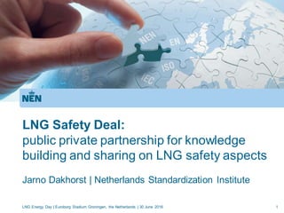 LNG Safety Deal:
public private partnership for knowledge
building and sharing on LNG safety aspects
Jarno Dakhorst | Netherlands Standardization Institute
LNG Energy Day | Euroborg Stadium Groningen, the Netherlands | 30 June 2016 1
 