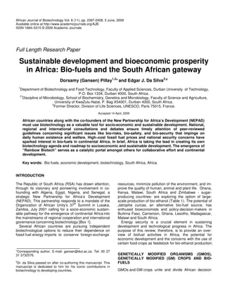 African Journal of Biotechnology Vol. 8 (11), pp. 2397-2408, 3 June, 2009
Available online at http://www.academicjournals.org/AJB
ISSN 1684–5315 © 2009 Academic Journals




Full Length Research Paper

  Sustainable development and bioeconomic prosperity
    in Africa: Bio-fuels and the South African gateway
                              Dorsamy (Gansen) Pillay1,2* and Edgar J. Da Silva3,
  1
  Department of Biotechnology and Food Technology, Faculty of Applied Sciences, Durban University of Technology,
                                        P.O. Box 1334, Durban 4000, South Africa.
  2*
    Discipline of Microbiology, School of Biochemistry, Genetics and Microbiology, Faculty of Science and Agriculture,
                         University of KwaZulu-Natal, P. Bag X54001, Durban 4000, South Africa.
                       3
                        Former Director, Division of Life Sciences, UNESCO, Paris 75015, France.
                                                        Accepted 14 April, 2009

      African countries along with the co-founders of the New Partnership for Africa’s Development (NEPAD)
      must use biotechnology as a valuable tool for socio-economic and sustainable development. National,
      regional and international consultations and debates ensure timely attention of peer-reviewed
      guidelines concerning significant issues like bio-risks, bio-safety, and bio-security that impinge on
      daily human existence and welfare. High–cost fossil fuel prices and national security concerns have
      sparked interest in bio-fuels in continental Africa. In brief, Africa is taking the lead in creating its own
      biotechnology agenda and roadmap to socioeconomic and sustainable development. The emergence of
      “Rainbow Biotech” serves as a catalytic portal amongst others for collaborative effort and continental
      development.

      Key words: Bio-fuels, economic development, biotechnology, South Africa, Africa.


INTRODUCTION

The Republic of South Africa (RSA) has drawn attention,               resources, minimize pollution of the environment, and im-
through its visionary and pioneering involvement in co-               prove the quality of human, animal and plant life. Ghana,
founding with Algeria, Egypt, Nigeria, and Senegal, a                 Kenya, Malawi, South Africa and Zimbabwe - sugar-
strategic New Partnership for Africa’s Development                    producing countries- are exploring the option of large-
(NEPAD). This partnership responds to a mandate of the                scale production of bio-ethanol (Table 1). The potential of
                                   th
Organization of African Unity’s 37 Summit in Lusaka,                  Jatropha curcas, an alternative bio-fuel source, has
Zambia, July 2001 calling for a socio-economic sustain-               enthused bioeconomists and policy-decision-makers in
able pathway for the emergence of continental Africa into             Burkina Faso, Cameroon, Ghana, Lesotho, Madagascar,
the mainstreams of regional cooperation and international             Malawi and South Africa.
governance concerning biotechnology [Box 1].                            Energy security is a crucial element in sustaining
  Several African countries are pursuing independent                  development and technological progress in Africa. The
biotechnological options to reduce their dependence on                purpose of this review, therefore, is to provide an over-
fossil fuel energy imports to conserve foreign-exchange               view of biofuel activities in Africa, the potential for
                                                                      economic development and the concerns with the use of
                                                                      certain food crops as feedstock for bio-ethanol production.

*Corresponding author. E-mail: gansen@dut.ac.za. Tel: 00 27
31 3732576.                                                           GENETICALLY MODIFIED ORGANISMS (GMOS),
                                                                      GENETICALLY MODIFIED (GM) CROPS AND BIO-
 Dr. da Silva passed on after co-authoring this manuscript. This      FUELS
manuscript is dedicated to him for his iconic contributions in
biotechnology to developing countries.                                GMOs and GM crops unite and divide African decision
 