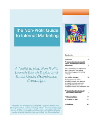                                                                                                                                          	




             The Non-Profit Guide
             to Internet Marketing
                         


                                                                              Contents	

                                                                              Introduction                                                  1 
                                                                              A. Internet Marketing Strategy # 1:  
                                                                              Getting Started with Search Engine 
	                                                                             Optimization                                                 3 
                                                                                                                                             
           A Toolkit to Help Non Profits                                      Step 1: Developing a list of keywords   
                                                                              Step 2: Optimizing your website 

           Launch Search Engine and                                           Step 3: Launching your link building 
                                                                              campaign 

           Social Media Optimization
                                                                               
                                                                              Link Building Strategies                             11 

                   Campaigns                                                  Strategy 1: Send link letters 
                                                                              Strategy 2: Promote your expertise 
                                                                              Strategy 3: Directories submission 
                                                                              Strategy 4: Website banner ads 
                                                                              Strategy 5: Pursuing your competitors links 
                                                                               
                                                                              B. Internet Marketing Strategy #2:                       
                                                                                  Social Media Optimization              17    
                                                                               
                                                                              C. Measuring Metrics                                       25 
                                                                              D. 27 Tips to Try Now!                              27 
                                                                               
                                                                              E. Dashboards                                            30 
        This toolkit was developed by LawHelp/NY, a project of the New York
	
LawHelp Consortium, under a Technology Initiative Grant provided to Legal
 Services NYC from the Legal Services Corporation, with additional funding
  
    from the New York State IOLA Fund and the New York Community Trust.

     


     
     
 