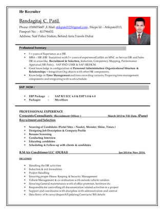 Hr Recruiter
Bandagitaj C. Patil.
Phone: 0588074607 ,E-Mail: atikpatel123@gmail.com , Skype Id: - Atikpatel313,
Passport No. : - K1796632.
Address: Naif Police Station, Behind Anta Travels Dubai
Professional Summary
 5 + years of Experience as a HR.
 MBA – HR (HR Executive) with 5 + years of experience(Gulf)in an MNC as Service HR and Sales
HR in areas like, Recruitment & Selection, Induction, Competency Mapping, Performance
Appraisal,HR Policy, SAP END USER & SAP HR/HCM.
 Good knowledge in configuration of Personnel Administration Organizational Structure &
Relationships – Integration Org objects with other HR components.
 Knowledge in Time Management and time recordingvariants,Preparingtimemanagement
components and integratingwith workschedule.
SAP HCM :
 ERP Package : SAP R/3 ECC 6.0 & EHP 5.0 & 6.0
 Packages : Ms-offices
PROFESSIONAL EXPERIENCE
Crescents Consultants (Recruitment Officer ) March 2015 to Till Date. (Pune)
Recruitment and Selection
 Sourcing of Candidates (Portal Sites – Nuakri, Monster, Shine, Times.)
 Designing Job Description & Company Profile
 Resume Screening
 Conducting Interview
 Educating candidates
 Scheduling & Follow-up with clients & candidates
B.M Air Conditioner LLC (DUBAI) Jan 2014 to Nov. 2014.
HR ADMIN
 Handling the HR activities
 Induction & exit formalities
 Project Handling
 Ensuring proper House Keeping & Security Management
 Vehicle Management & co-ordination with outside vehicle vendors
 Ensuring General maintenance work of office premises, furniture etc.
 Responsible for controlling all documentation related activities in a project
 Support and coordinates with discipline with administration and control
 Data Entry of In carry/dispatch/Updating Contracts/ Bill details
 