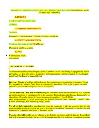 Nombres: La Cuerda floja; Sube y Baja, Los Chelines,Ejes de desarrollo.(Martín Urcuyo, Mario
                                     Medrano, Noel Hernández)

          12.TURISMO
    Nombres: Del Timbo al Tambo.
    Nombres:
          13.Integración Centroamericana
    Nombres:
    Integración Centroamericana, Económica, Política y Ambiental
          14.NIÑEZ Y ADOLESCENCIA
    Nombres: Sujetos en acción(Olga Moraga)
    Dedicado a la niñez y juventud
          15.Otros.

•   Comunicación social
•   Alternativas



    3. Organización del periódico

    Se presentaron varias formas de organización. Se juntaron las que coincidían y se agregaron las nuevas
    propuestas. Los diferentes grupos coincidieron en la organización y aportaron nuevas propuestas, para
    que al final Quedara de la siguiente forma:


    Director / Directora:Se deben incluir al menos 3 compañeros que tengan larga trayectoria en Prensa
    Escrita, podría ser: Brenda Trejo, Rosario Montenegro y Anne Pérez. Otro grupo propuso que fuese
    individual y Marcia Morales quiere que sea su directora.


    Jefe de Redacción / Jefe de Redacción:será quien coordine el buen funcionamiento de todo el equipo
    de trabajo, gestionar el buen desarrollo de las reuniones de planificación del Consejo Editorial.Por su
    dinamismo, tolerancia, manejo del tema y compromiso podría ser: Flor de María.
    Otro grupo propuso a varios, trabajando de manera colegiada:Noel Hernández, Brenda Trejos,
    Rosario Montenegro, Flor Pichardo y Joshy Castillo.

    Un jefe de información:Este coordinará al grupo de redactores y jefes de secciones con los que
    consensuará los temas propuestos por todo el personal de periodistas y organizará la producción para
    cada edición. Propuesta: Anne Pérez o Azucena Castillo

    Consejo editorial:formado por los editores de las distintas secciones, tendrá la función de coordinar
    cuál será la agenda informativa de la web. Será integrado por cinco personas que colegiadamente darán
 