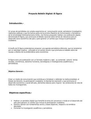 Proyecto Boletín Digital: El Ágora




Introducción.-



Un grupo de periodistas con amplia experiencia en comunicación social, periodismo investigativo,
relaciones públicas y que formamos parte de la primera Maestría de Comunicación y Periodismo
de la Universidad Centroamericana (UCA), nos hemos propuesto realizar una publicación digital,
denominada El Ágora, que promueva el debate nacional sobre temas de relevancia para el
desarrollo socio-económico del país y para generar un cambio que incluya la participación
ciudadana.




A través de El Ágora pretendemos proponer una agenda periodística diferente, que se caracterice
por un abordaje creativo, enfocada en el cambio social y que promueva el debate sobre las
causas y efectos de la problemática socio-económica.




El Ágora será una publicación con un formato moderno y ágil; su contenido incluirá temas
sociales, económicos, derechos humanos, tecnológicos e investigaciones académicas y
periodísticas.




Objetivo General.-




Crear un medio de comunicación que contribuya a fortalecer y defender la institucionalidad, el
Estado de Derecho, la participación ciudadana, la libertad de expresión y que promueva el
desarrollo económico y social del país, elementos básicos para mejorar las condiciones de vida de
todos los nicaragüenses.




Objetivos específicos.-



   •   Publicar un periódico digital que fomente la toma de conciencia e incida en el desarrollo del
       país para generar un cambio que incluya la participación ciudadana.
   •   Generar opinión con fundamentos serios y bases objetivas, respecto a la temática
       abordada.
   •   Fomentar la investigación académica y periodística.
 