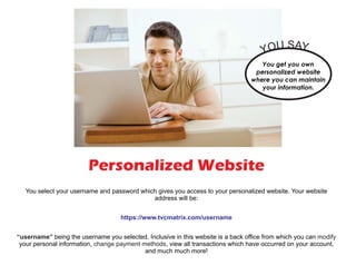 Personalized Website
You select your username and password which gives you access to your personalized website. Your website
address will be:
being the username you selected. Inclusive in this website is a back office from which you can
your personal information, , view all transactions which have occurred on your account,
and much much more!
https://www.tvcmatrix.com/username
“username” modify
change payment methods
You get you own
personalized website
where you can maintain
your information.
YOU SAY...
 