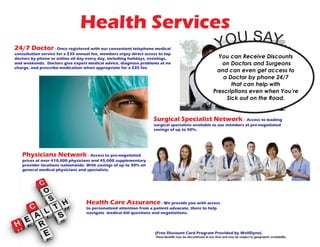 Health Services
(Free Discount Card Program Provided by WellDyne)
These Benefits may be discontinued at any time and may be subject to geographic availability.
24/7 Doctor - Once registered with our convenient telephone medical
consultation service for a $35 annual fee, members enjoy direct access to top
doctors by phone or online all day every day, including holidays, evenings,
and weekends. Doctors give expert medical advice, diagnose problems at no
charge, and prescribe medication when appropriate for a $35 fee.
Surgical Specialist Network - Access to leading
surgical specialists available to our members at pre-negotiated
savings of up to 50%.
Physicians Network - Access to pre-negotiated
prices at over 410,000 physicians and 45,000 supplementary
provider locations nationwide. With savings of up to 30% on
general medical physicians and specialists.
Health Care Assurance - We provide you with access
to personalized attention from a patient advocate, there to help
navigate medical bill questions and negotiations.
You can Receive Discounts
on Doctors and Surgeons
and can even get access to
a Doctor by phone 24/7
that can help with
Prescriptions even when You’re
Sick out on the Road.
YOU SAY...
 