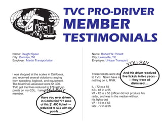I was stopped at the scales in California,
and received several violations ranging
from speeding, logbook, and equipment.
The total fines assessed were $1,400.
TVC got the fines reduced to $76 with no
points on my CDL. I am a three year
member.
These tickets were dismissed thanks
to TVC. Now I have a clear, I mean
nothing on it, MVR.
IL - 72 in a 55
KS - 67 in a 55
VA - 72 in a 55 (officer did not produce his
radar, and was in the median without
his lights on)
VA - 74 in a 55
GA - 79 in a 65
Name:
City:
Employer:
Robert W. Pickett
Lewisville, TX
Unique Transport
Name:
City:
Employer:
Dwight Speer
Camden, WI
Martin Transportation
TVC PRO-DRIVER
MEMBER
TESTIMONIALS
Have you ever driven
in California???? Look
at this $1,400 ticket ---
reduced to $76 with no
points….
YOU SAY...
And this driver received
five tickets in five years -
-- they were all
dismissed….
YOU SAY...
 