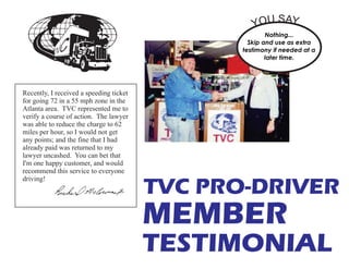 TVC PRO-DRIVER
Recently, I received a speeding ticket
for going 72 in a 55 mph zone in the
Atlanta area. TVC represented me to
verify a course of action. The lawyer
was able to reduce the charge to 62
miles per hour, so I would not get
any points; and the fine that I had
already paid was returned to my
lawyer uncashed. You can bet that
I'm one happy customer, and would
recommend this service to everyone
driving!
MEMBER
TESTIMONIAL
Nothing...
Skip and use as extra
testimony if needed at a
later time.
YOU SAY...
 