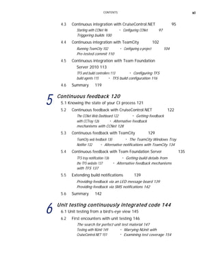 CONTENTS xi
4.3 Continuous integration with CruiseControl.NET 95
Starting with CCNet 96 ■
Configuring CCNet 97
Triggering builds 100
4.4 Continuous integration with TeamCity 102
Running TeamCity 102 ■
Configuring a project 104
Pre-tested commit 110
4.5 Continuous integration with Team Foundation
Server 2010 113
TFS and build controllers 113 ■
Configuring TFS
build agents 115 ■
TFS build configuration 116
4.6 Summary 119
5 Continuous feedback 120
5.1 Knowing the state of your CI process 121
5.2 Continuous feedback with CruiseControl.NET 122
The CCNet Web Dashboard 122 ■
Getting feedback
with CCTray 126 ■
Alternative feedback
mechanisms with CCNet 128
5.3 Continuous feedback with TeamCity 129
TeamCity web feedback 130 ■
The TeamCity Windows Tray
Notifier 132 ■
Alternative notifications with TeamCity 134
5.4 Continuous feedback with Team Foundation Server 135
TFS tray notification 136 ■
Getting build details from
the TFS website 137
with TFS 137
■
Alternative feedback mechanisms
5.5 Extending build notifications 139
Providing feedback via an LED message board 139
Providing feedback via SMS notifications 142
5.6 Summary 142
6 Unit testing continuously integrated code 144
6.1 Unit testing from a bird’s-eye view 145
6.2 First encounters with unit testing 146
The search for perfect unit test material 147
Testing with NUnit 149
CruiseControl.NET 151
■
■
Marrying NUnit with
Examining test coverage 154
 