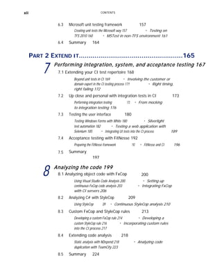 xii CONTENTS
6.3 Microsoft unit testing framework 157
Creating unit tests the Microsoft way 157 ■
Testing on
TFS 2010 160 ■
MSTest in non-TFS environment 161
6.4 Summary 164
PART 2 EXTEND IT.....................................................165
7 Performing integration, system, and acceptance testing 167
7.1 Extending your CI test repertoire 168
Beyond unit tests in CI 169 ■
Involving the customer or
domain expert in the CI testing process 171
right failing 172
■
Right timing,
7.2 Up close and personal with integration tests in CI 173
Performing integration testing 173 ■
From mocking
to integration testing 176
7.3 Testing the user interface 180
Testing Windows Forms with White 180 ■
Silverlight
test automation 182 ■
Testing a web application with
Selenium 185 ■
Integrating UI tests into the CI process 189
7.4 Acceptance testing with FitNesse 192
7.5
Preparing the FitNesse framework
Summary
197
192 ■
FitNesse and CI 196
8 Analyzing the code 199
8.1 Analyzing object code with FxCop 200
Using Visual Studio Code Analysis 200 ■
Setting up
continuous FxCop code analysis 203
with CI servers 206
■
Integrating FxCop
8.2 Analyzing C# with StyleCop 209
Using StyleCop 209 ■
Continuous StyleCop analysis 210
8.3 Custom FxCop and StyleCop rules 213
Developing a custom FxCop rule 214 ■
Developing a
custom StyleCop rule 216
into the CI process 217
■
Incorporating custom rules
8.4 Extending code analysis 218
Static analysis with NDepend 218
duplication with TeamCity 223
■
Analyzing code
8.5 Summary 224
 