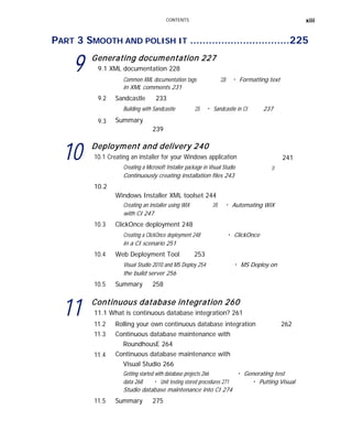 CONTENTS xiii
PART 3 SMOOTH AND POLISH IT ................................225
9 Generating documentation 227
9.1 XML documentation 228
Common XML documentation tags 228 ■
Formatting text
in XML comments 231
9.2 Sandcastle 233
9.3
Building with Sandcastle
Summary
239
235 ■
Sandcastle in CI 237
10 Deployment and delivery 240
10.1 Creating an installer for your Windows application
Creating a Microsoft Installer package in Visual Studio
Continuously creating installation files 243
10.2
Windows Installer XML toolset 244
241
241
Creating an installer using WiX 245 ■
Automating WiX
with CI 247
10.3 ClickOnce deployment 248
Creating a ClickOnce deployment 248
in a CI scenario 251
■
ClickOnce
10.4 Web Deployment Tool 253
Visual Studio 2010 and MS Deploy 254
the build server 256
■
MS Deploy on
10.5 Summary 258
11 Continuous database integration 260
11.1 What is continuous database integration? 261
11.2
11.3
11.4
Rolling your own continuous database integration
Continuous database maintenance with
RoundhousE 264
Continuous database maintenance with
Visual Studio 266
262
Getting started with database projects 266 ■
Generating test
data 268 ■
Unit testing stored procedures 271 ■
Putting Visual
Studio database maintenance into CI 274
11.5 Summary 275
 