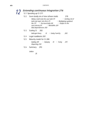 xiv
12
CONTENTS
Extending continuous integration 276
12.1 Speeding up CI 277
12.2 Seven deadly sins of slow software builds 278
Making a build script drive your build 279 ■
Getting rid of
build-script targets’ side effects 279 ■
Multiplying updated
files 279 ■
Pass-based builds 280 ■
Output in the
source directory 281 ■
Monoliths 281
Bad dependencies 282
12.3 Scaling CI 282
Build-agent theory 282 ■
Scaling TeamCity 283
12.4
12.5
Legal roadblocks 287
Maturity model for CI 288
Building 289 ■
Deploying 290 ■
Testing 291
Reporting 292
12.6 Summary
index
295
293
 