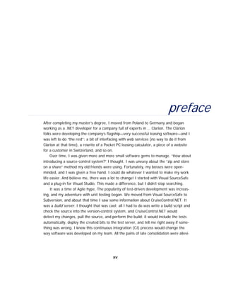 preface
After completing my master’s degree, I moved from Poland to Germany and began
working as a .NET developer for a company full of experts in … Clarion. The Clarion
folks were developing the company’s flagship—very successful leasing software—and I
was left to do “the rest”: a bit of interfacing with web services (no way to do it from
Clarion at that time), a rewrite of a Pocket PC leasing calculator, a piece of a website
for a customer in Switzerland, and so on.
Over time, I was given more and more small software gems to manage. “How about
introducing a source-control system?” I thought. I was uneasy about the “zip and store
on a share” method my old friends were using. Fortunately, my bosses were open-
minded, and I was given a free hand. I could do whatever I wanted to make my work
life easier. And believe me, there was a lot to change! I started with Visual SourceSafe
and a plug-in for Visual Studio. This made a difference, but I didn’t stop searching.
It was a time of Agile hype. The popularity of test-driven development was increas-
ing, and my adventure with unit testing began. We moved from Visual SourceSafe to
Subversion, and about that time I saw some information about CruiseControl.NET. It
was a build server. I thought that was cool: all I had to do was write a build script and
check the source into the version-control system, and CruiseControl.NET would
detect my changes, pull the source, and perform the build; it would include the tests
automatically, deploy the created bits to the test server, and tell me right away if some-
thing was wrong. I knew this continuous integration (CI) process would change the
way software was developed on my team. All the pains of late consolidation were allevi-
xv
 