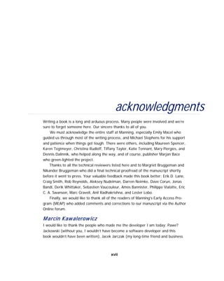 acknowledgments
Writing a book is a long and arduous process. Many people were involved and we’re
sure to forget someone here. Our sincere thanks to all of you.
We must acknowledge the entire staff at Manning, especially Emily Macel who
guided us through most of the writing process, and Michael Stephens for his support
and patience when things got tough. There were others, including Maureen Spencer,
Karen Tegtmeyer, Christina Rudloff, Tiffany Taylor, Katie Tennant, Mary Piergies, and
Dennis Dalinnik, who helped along the way, and of course, publisher Marjan Bace
who green-lighted the project.
Thanks to all the technical reviewers listed here and to Margriet Bruggeman and
Nikander Bruggeman who did a final technical proofread of the manuscript shortly
before it went to press. Your valuable feedback made this book better: Erik D. Lane,
Craig Smith, Rob Reynolds, Aleksey Nudelman, Darren Neimke, Dave Corun, Jonas
Bandi, Derik Whittaker, Sebastien Vaucouleur, Amos Bannister, Philippe Vialatte, Eric
C. A. Swanson, Marc Gravell, Anil Radhakrishna, and Lester Lobo.
Finally, we would like to thank all of the readers of Manning’s Early Access Pro-
gram (MEAP) who added comments and corrections to our manuscript via the Author
Online forum.
Marcin Kawalerowicz
I would like to thank the people who made me the developer I am today: Pawe?
Jackowski (without you, I wouldn’t have become a software developer and this
book wouldn’t have been written), Jacek Jarczak (my long-time friend and business
xvii
 