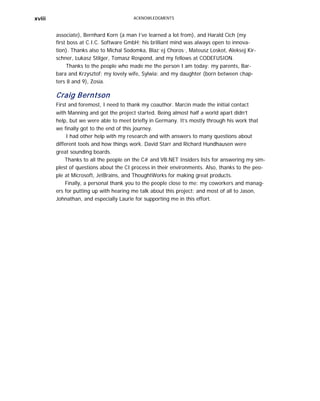 xviii ACKNOWLEDGMENTS
associate), Bernhard Korn (a man I’ve learned a lot from), and Harald Cich (my
first boss at C.I.C. Software GmbH; his brilliant mind was always open to innova-
tion). Thanks also to Michal Sodomka, Blaz˙ej Choros´, Mateusz Loskot, Aleksej Kir-
schner, Lukasz Stilger, Tomasz Rospond, and my fellows at CODEFUSION.
Thanks to the people who made me the person I am today: my parents, Bar-
bara and Krzysztof; my lovely wife, Sylwia; and my daughter (born between chap-
ters 8 and 9), Zosia.
Craig Berntson
First and foremost, I need to thank my coauthor. Marcin made the initial contact
with Manning and got the project started. Being almost half a world apart didn’t
help, but we were able to meet briefly in Germany. It’s mostly through his work that
we finally got to the end of this journey.
I had other help with my research and with answers to many questions about
different tools and how things work. David Starr and Richard Hundhausen were
great sounding boards.
Thanks to all the people on the C# and VB.NET Insiders lists for answering my sim-
plest of questions about the CI process in their environments. Also, thanks to the peo-
ple at Microsoft, JetBrains, and ThoughtWorks for making great products.
Finally, a personal thank you to the people close to me: my coworkers and manag-
ers for putting up with hearing me talk about this project; and most of all to Jason,
Johnathan, and especially Laurie for supporting me in this effort.
 
