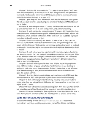 xx ABOUT THIS BOOK
Chapter 2 describes the sine qua non for CI: a source-control system. You’ll learn
what the code repository is and how to use it. We’ll help you choose the right tool for
your needs. We’ll describe Subversion and TFS source control as examples of source-
control systems that are ready to be used in CI.
Chapter 3 goes deep into build automation. We’ll describe how to set up a system
that lets you build an entire project using one command. We’ll present MSBuild as our
tool of choice.
In chapter 4, we’ll help you choose a CI server. We’ll describe how to install and set
up CruiseControl.NET, TFS in its basic configuration, and JetBrains TeamCity.
In chapter 5, we’ll examine the responsiveness of CI servers. We’ll look at the feed-
back mechanisms available in these systems, including web-based reports, system tray
notifications, email, and SMS notifications. At the end, you’ll use a USB LED toy to get
immediate feedback from your system.
Chapter 6 describes unit testing and how it’s a characteristic of the CI process.
You’ll use NUnit and MSTest to build a simple test suite, and you’ll integrate the test
results with the CI server. We’ll examine test coverage and sending reports as feedback
to developers. You’ll learn how to mock some of the tests and how doing so affects the
CI process.
In chapter 7, we’ll extend your test repertoire with integration, system, functional,
and acceptance tests. You’ll use various frameworks to test various technologies: White
to test Windows Forms and Silverlight, Selenium to test Web Forms, and FitNesse to
establish user-acceptance testing. You’ll learn if and when it’s OK to introduce these
kinds of tests to the CI process.
Chapter 8 describes how to perform static code analysis. You’ll analyze precom-
piled .NET intermediate language using FxCop. We’ll show how to use StyleCop to
analyze C# code even before it’s precompiled. And we’ll explain how to use NDepend
to do additional analysis. We’ll provide information about how to extend and inte-
grate this analysis with CI.
Chapter 9 describes XML comment notation and how to generate MSDN-style doc-
umentation from it. We’ll show you how to generate documentation continuously.
Chapter 10 deals with deployment and delivery, including using Visual Studio to
create setup files, and using WiX and MS Deploy. We’ll show you how to use these tech-
niques on the CI server.
Chapter 11 deals with continuous database integration. We’ll show you how to main-
tain a database using Visual Studio and how to perform tests at the database level.
Chapter 12 is about extending CI. We’ll explain how to deal with slow builds, how to
scale the CI process, and how to check the maturity of the CI process you’re using.
Code conventions and downloads
All source code in listings or in text is in a fixed-width font like this to separate it
from ordinary text. Code annotations accompany many of the listings, highlighting
 