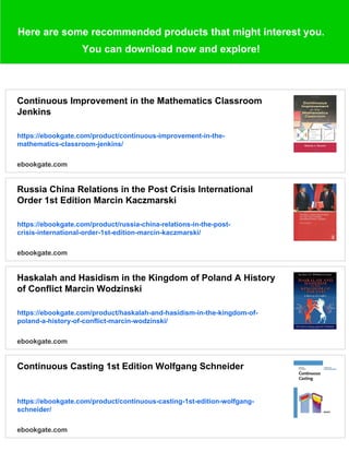 Here are some recommended products that might interest you.
You can download now and explore!
Continuous Improvement in the Mathematics Classroom
Jenkins
https://ebookgate.com/product/continuous-improvement-in-the-
mathematics-classroom-jenkins/
ebookgate.com
Russia China Relations in the Post Crisis International
Order 1st Edition Marcin Kaczmarski
https://ebookgate.com/product/russia-china-relations-in-the-post-
crisis-international-order-1st-edition-marcin-kaczmarski/
ebookgate.com
Haskalah and Hasidism in the Kingdom of Poland A History
of Conflict Marcin Wodzinski
https://ebookgate.com/product/haskalah-and-hasidism-in-the-kingdom-of-
poland-a-history-of-conflict-marcin-wodzinski/
ebookgate.com
Continuous Casting 1st Edition Wolfgang Schneider
https://ebookgate.com/product/continuous-casting-1st-edition-wolfgang-
schneider/
ebookgate.com
 