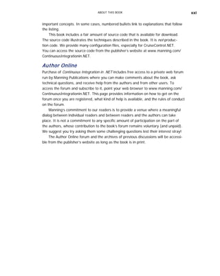 ABOUT THIS BOOK xxi
important concepts. In some cases, numbered bullets link to explanations that follow
the listing.
This book includes a fair amount of source code that is available for download.
The source code illustrates the techniques described in the book. It is not produc-
tion code. We provide many configuration files, especially for CruiseControl.NET.
You can access the source code from the publisher’s website at www.manning.com/
ContinuousIntegrationin.NET.
Author Online
Purchase of Continuous Integration in .NET includes free access to a private web forum
run by Manning Publications where you can make comments about the book, ask
technical questions, and receive help from the authors and from other users. To
access the forum and subscribe to it, point your web browser to www.manning.com/
ContinuousIntegrationin.NET. This page provides information on how to get on the
forum once you are registered, what kind of help is available, and the rules of conduct
on the forum.
Manning’s commitment to our readers is to provide a venue where a meaningful
dialog between individual readers and between readers and the authors can take
place. It is not a commitment to any specific amount of participation on the part of
the authors, whose contribution to the book’s forum remains voluntary (and unpaid).
We suggest you try asking them some challenging questions lest their interest stray!
The Author Online forum and the archives of previous discussions will be accessi-
ble from the publisher’s website as long as the book is in print.
 