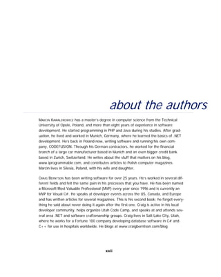 about the authors
MARCIN KAWALEROWICZ has a master’s degree in computer science from the Technical
University of Opole, Poland, and more than eight years of experience in software
development. He started programming in PHP and Java during his studies. After grad-
uation, he lived and worked in Munich, Germany, where he learned the basics of .NET
development. He’s back in Poland now, writing software and running his own com-
pany, CODEFUSION. Through his German contractors, he worked for the financial
branch of a large car manufacturer based in Munich and an even bigger credit bank
based in Zurich, Switzerland. He writes about the stuff that matters on his blog,
www.iprogrammable.com, and contributes articles to Polish computer magazines.
Marcin lives in Silesia, Poland, with his wife and daughter.
CRAIG BERNTSON has been writing software for over 25 years. He’s worked in several dif-
ferent fields and felt the same pain in his processes that you have. He has been named
a Microsoft Most Valuable Professional (MVP) every year since 1996 and is currently an
MVP for Visual C#. He speaks at developer events across the US, Canada, and Europe
and has written articles for several magazines. This is his second book; he forgot every-
thing he said about never doing it again after the first one. Craig is active in his local
developer community, helps organize Utah Code Camp, and speaks at and attends sev-
eral area .NET and software craftsmanship groups. Craig lives in Salt Lake City, Utah,
where he works for a Fortune 100 company developing database software in C# and
C++ for use in hospitals worldwide. He blogs at www.craigberntson.com/blog.
xxii
 
