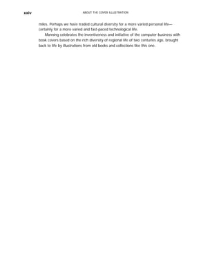 xxiv ABOUT THE COVER ILLUSTRATION
miles. Perhaps we have traded cultural diversity for a more varied personal life—
certainly for a more varied and fast-paced technological life.
Manning celebrates the inventiveness and initiative of the computer business with
book covers based on the rich diversity of regional life of two centuries ago, brought
back to life by illustrations from old books and collections like this one.
 