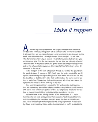 A
Part 1
Make it happen
technically savvy programmer and project manager once asked how
we’d describe continuous integration (CI) to someone who had never heard of
it. We said there are two types of answers, and which one to give depends on how
much time the listener has. The longer answer starts with part 1 of the book.
The shorter one is not really an answer—it’s another question that can give you
an idea about what CI is. Do you remember the last time you released software?
That’s the time in the project when you gather all the bits and pieces required to
deliver the software to the customer. Was it painful? Yes? Well, that’s where CI
can come to the rescue.
In the first part of this book (chapters 1 through 6), we’ll lay the groundwork
for a well-designed CI process in .NET. You'll learn the basics required for any CI
system. We’ll start by looking at CI in general. We’ll define the term and talk a lit-
tle about how to do CI in .NET. After that, we’ll introduce the source control sys-
tem as part of the CI tool chain that can’t be omitted. We’ll help you choose the
right one and introduce it into your day-to-day work.
As a second ingredient that’s required for CI, we’ll describe build automa-
tion. We’ll show why you need a single command-build process and how modern
XML-based build systems are perfect for the .NET CI process. You'll also find out
how to choose the right CI server to bind all the ingredients into one.
We'll then look at unit testing—what it is and how to use it in CI. You’ll
learn to write unit tests and automate their execution. We’ll discuss CI servers
and their ability to give immediate feedback about the state of the build pro-
cess. It’s a core concept of the CI process that every degradation in code qual-
ity should be immediately visible, so the team can react as swiftly as possible to
 