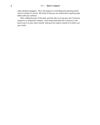2 PART 1 Make it happen
make obstacles disappear. This is the purpose of controlling and reporting mecha-
nisms in modern CI servers. We’ll look at how you can extend these reporting capa-
bilities with your software.
After reading this part of the book, you’ll be able to set up your own CI process
using free or inexpensive software. You’ll understand what the CI process is and
how to use it to your team’s benefit. And you’ll be ready to extend CI to better suit
your needs.
 