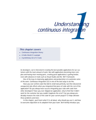 Understanding
continuous integration
This chapter covers
■
■
■
Continuous integration theory
A Hello World CI example
A preliminary list of CI tools
As developers, we’re interested in creating the best possible applications for our cus-
tomers with the least amount of work. But with applications becoming more com-
plex and having more moving parts, creating great applications is getting harder,
even with advances in tools such as Visual Studio and the .NET Framework.
One of the keys to improving applications and productivity is to automate some
of the work. Continuous integration (CI) is one of the best ways to do this.
Have you ever written code that did its small task perfectly, but then discovered
unexpected side effects when you integrated that piece of code with the rest of the
application? Do you always have success integrating your code with code from
other developers? Have you ever shipped an application, only to find that it didn’t
work for the customer but you couldn’t duplicate the error? Can you always pre-
dictably measure the state of the code for your current project? CI helps alleviate
these problems and more.
In this chapter, you’ll learn what CI is all about, why should you use it, and how
to overcome objections to its adoption from your team. We’ll briefly introduce you
3
 