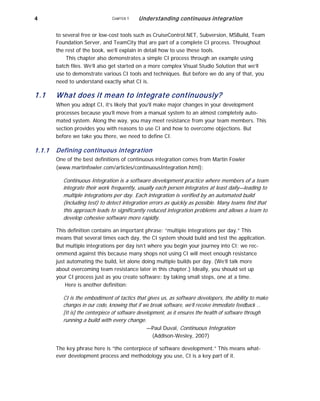 4 CHAPTER 1 Understanding continuous integration
to several free or low-cost tools such as CruiseControl.NET, Subversion, MSBuild, Team
Foundation Server, and TeamCity that are part of a complete CI process. Throughout
the rest of the book, we’ll explain in detail how to use these tools.
This chapter also demonstrates a simple CI process through an example using
batch files. We’ll also get started on a more complex Visual Studio Solution that we’ll
use to demonstrate various CI tools and techniques. But before we do any of that, you
need to understand exactly what CI is.
1.1
1.1.1
What does it mean to integrate continuously?
When you adopt CI, it’s likely that you’ll make major changes in your development
processes because you’ll move from a manual system to an almost completely auto-
mated system. Along the way, you may meet resistance from your team members. This
section provides you with reasons to use CI and how to overcome objections. But
before we take you there, we need to define CI.
Defining continuous integration
One of the best definitions of continuous integration comes from Martin Fowler
(www.martinfowler.com/articles/continuousIntegration.html):
Continuous Integration is a software development practice where members of a team
integrate their work frequently, usually each person integrates at least daily—leading to
multiple integrations per day. Each integration is verified by an automated build
(including test) to detect integration errors as quickly as possible. Many teams find that
this approach leads to significantly reduced integration problems and allows a team to
develop cohesive software more rapidly.
This definition contains an important phrase: “multiple integrations per day.” This
means that several times each day, the CI system should build and test the application.
But multiple integrations per day isn’t where you begin your journey into CI; we rec-
ommend against this because many shops not using CI will meet enough resistance
just automating the build, let alone doing multiple builds per day. (We’ll talk more
about overcoming team resistance later in this chapter.) Ideally, you should set up
your CI process just as you create software: by taking small steps, one at a time.
Here is another definition:
CI is the embodiment of tactics that gives us, as software developers, the ability to make
changes in our code, knowing that if we break software, we’ll receive immediate feedback …
[It is] the centerpiece of software development, as it ensures the health of software through
running a build with every change.
—Paul Duval, Continuous Integration
(Addison-Wesley, 2007)
The key phrase here is “the centerpiece of software development.” This means what-
ever development process and methodology you use, CI is a key part of it.
 
