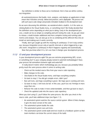 What does it mean to integrate continuously? 5
Our definition is similar to those we’ve mentioned. Here’s how we define continu-
ous integration:
An automated process that builds, tests, analyzes, and deploys an application to help
ensure that it functions correctly, follows best practices, and is deployable. This process runs
with each source-code change and provides immediate feedback to the development team.
As we were discussing this definition, we wondered what a build is. Is it the same as
clicking Build on the Visual Studio menu, or something more? We finally decided that
the definition varies depending on what you’re doing. Early in the development pro-
cess, a build can be as simple as compiling and unit testing the code. As you get closer
to release, a build includes additional and more complete testing and running code
metrics and analysis. You can also go as far as combining all the different files into an
install set and making sure it works correctly.
Finally, don’t get caught up with the meaning of continuous. CI isn’t truly continu-
ous, because integration occurs only at specific intervals or when triggered by a spe-
cific event. Integration is continuous in that it happens regularly and automatically.
Now that you know what CI is, let’s see how it changes your development process.
1.1.2 CI and your development process
Is your development process agile? Do you use extreme programming (XP), scrum,
or something else? Is your company deeply rooted in waterfall methodologies? Does
your process fall somewhere between agile and waterfall?
It really doesn’t matter which methodology you use, because you probably follow
pretty much the same process when it comes to writing code:
1
2
3
4
5
6
7
8
Check out the needed source files from your source code repository.
Make changes to the code.
Click Build on the Visual Studio menu, and hope everything compiles.
Go back to step 2. You did get compile errors, didn’t you?
Run unit tests, and hope everything is green. We hope you’re running unit tests.
Go back to step 2. Unit tests do fail. In this case, you’ll see red. Perhaps in more
ways than one.
Refactor the code to make it more understandable, and then go back to step 5.
Check the updated code into the source code repository.
When you start using CI, you’ll follow the same process. But after you check in the
source code, you’ll take additional steps (see figure 1.1).
9
10
11
12
An automated system watches the source control system. When it finds changes,
it gets the latest version of the code.
The automated system builds the code.
The automated system runs unit tests.
The automated system sends build and test results to a feedback system so that
team members can know the current status of the build.
 