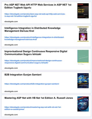 Pro ASP NET Web API HTTP Web Services in ASP NET 1st
Edition Tugberk Ugurlu
https://ebookgate.com/product/pro-asp-net-web-api-http-web-services-
in-asp-net-1st-edition-tugberk-ugurlu/
ebookgate.com
Intelligence Integration in Distributed Knowledge
Management Dariusz Krol
https://ebookgate.com/product/intelligence-integration-in-distributed-
knowledge-management-dariusz-krol/
ebookgate.com
Improvisational Design Continuous Responsive Digital
Communication Suguru Ishizaki
https://ebookgate.com/product/improvisational-design-continuous-
responsive-digital-communication-suguru-ishizaki/
ebookgate.com
B2B Integration Gunjan Samtani
https://ebookgate.com/product/b2b-integration-gunjan-samtani/
ebookgate.com
Mastering ASP Net with VB Net 1st Edition A. Russell Jones
https://ebookgate.com/product/mastering-asp-net-with-vb-net-1st-
edition-a-russell-jones/
ebookgate.com
 