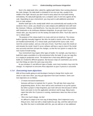 8 CHAPTER 1 Understanding continuous integration
Next is the daily build, often called the nightly build. Rather than running whenever
the code changes, the daily build is scheduled to run once per day, usually in the
middle of the night. Because you don’t need to worry about the next build starting
immediately, the daily build typically runs a complete suite of unit tests against all the
code. Depending on your environment, you may want to add additional automated
tests or code analysis.
Another build type is the weekly build, which runs automatically and usually on the
weekend. Once a week, you should run a code analysis and additional tests with tools
like Selenium, FitNesse, and NUnitForms. You may also want to create documentation
with Sandcastle or do continuous database integration. As you get closer to your
release date, you may want to run the weekly test build more often. You’ll also want to
run a release build.
The purpose of the release build is to create and test an install set. The release
build is typically manually triggered. But after the build is started, all the other steps
are handled automatically. In a release build, you’ll build all the source code, incre-
ment the version number, and run a full suite of tests. You’ll then create the install set
and simulate the install. Good CI server software will have a way to check if the install
was successful and then roll back the changes, so that the test system is ready for the
next round of install testing.
Your environment may require other types of builds. For example, you may have a
build that copies assemblies to a QA environment after the build. Or you can copy files
to a staging or production server. The bottom line is that many different types of
builds are needed for different purposes. But because steps are automated, you can be
sure that things are done the same way every time.
As you introduce CI and different types of builds, some team members may resist the
changes. It’s important to overcome these objections so your CI process is successful.
1.1.4 Overcoming team objections
With all these builds going on and developers having to change their routine and
check in code more often, you may get objections from team members. Some com-
mon objections are as follows:
■
■
CI means increased maintenance.
Someone will have to maintain the CI system. This will take them away from
programming duties. At first, there will be extra overhead to set up the system;
but when a project is fully integrated, your team will save time because it will be
faster and easier to test the application and detect and fix bugs. Many teams
report that after the CI process is running, maintenance takes less than an hour
per week.
This is too much change, too fast.
It’s difficult to adapt to the new way of doing things. Don’t implement every-
thing at once. Start out with a simple build once per day, and then add unit test-
ing. After the team is comfortable with this, you can add one or two additional
 