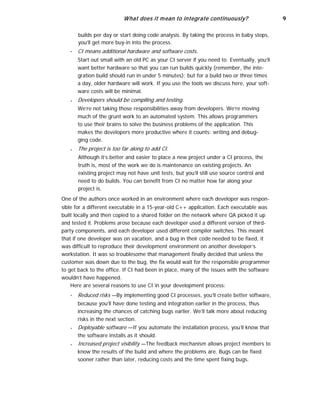 What does it mean to integrate continuously? 9
builds per day or start doing code analysis. By taking the process in baby steps,
you’ll get more buy-in into the process.
■
■
■
CI means additional hardware and software costs.
Start out small with an old PC as your CI server if you need to. Eventually, you’ll
want better hardware so that you can run builds quickly (remember, the inte-
gration build should run in under 5 minutes); but for a build two or three times
a day, older hardware will work. If you use the tools we discuss here, your soft-
ware costs will be minimal.
Developers should be compiling and testing.
We’re not taking those responsibilities away from developers. We’re moving
much of the grunt work to an automated system. This allows programmers
to use their brains to solve the business problems of the application. This
makes the developers more productive where it counts: writing and debug-
ging code.
The project is too far along to add CI.
Although it’s better and easier to place a new project under a CI process, the
truth is, most of the work we do is maintenance on existing projects. An
existing project may not have unit tests, but you’ll still use source control and
need to do builds. You can benefit from CI no matter how far along your
project is.
One of the authors once worked in an environment where each developer was respon-
sible for a different executable in a 15-year-old C++ application. Each executable was
built locally and then copied to a shared folder on the network where QA picked it up
and tested it. Problems arose because each developer used a different version of third-
party components, and each developer used different compiler switches. This meant
that if one developer was on vacation, and a bug in their code needed to be fixed, it
was difficult to reproduce their development environment on another developer’s
workstation. It was so troublesome that management finally decided that unless the
customer was down due to the bug, the fix would wait for the responsible programmer
to get back to the office. If CI had been in place, many of the issues with the software
wouldn’t have happened.
Here are several reasons to use CI in your development process:
■
■
■
Reduced risks —By implementing good CI processes, you’ll create better software,
because you’ll have done testing and integration earlier in the process, thus
increasing the chances of catching bugs earlier. We’ll talk more about reducing
risks in the next section.
Deployable software —If you automate the installation process, you’ll know that
the software installs as it should.
Increased project visibility —The feedback mechanism allows project members to
know the results of the build and where the problems are. Bugs can be fixed
sooner rather than later, reducing costs and the time spent fixing bugs.
 