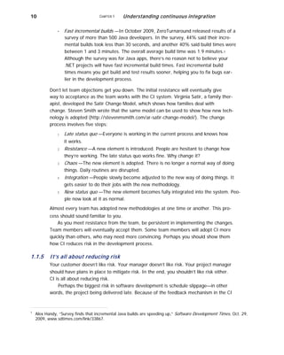 10 CHAPTER 1 Understanding continuous integration
■ Fast incremental builds —In October 2009, ZeroTurnaround released results of a
survey of more than 500 Java developers. In the survey, 44% said their incre-
mental builds took less than 30 seconds, and another 40% said build times were
between 1 and 3 minutes. The overall average build time was 1.9 minutes.1
Although the survey was for Java apps, there’s no reason not to believe your
.NET projects will have fast incremental build times. Fast incremental build
times means you get build and test results sooner, helping you to fix bugs ear-
lier in the development process.
Don’t let team objections get you down. The initial resistance will eventually give
way to acceptance as the team works with the CI system. Virginia Satir, a family ther-
apist, developed the Satir Change Model, which shows how families deal with
change. Steven Smith wrote that the same model can be used to show how new tech-
nology is adopted (http://stevenmsmith.com/ar-satir-change-model/). The change
process involves five steps:
1
2
3
4
5
Late status quo —Everyone is working in the current process and knows how
it works.
Resistance —A new element is introduced. People are hesitant to change how
they’re working. The late status quo works fine. Why change it?
Chaos —The new element is adopted. There is no longer a normal way of doing
things. Daily routines are disrupted.
Integration —People slowly become adjusted to the new way of doing things. It
gets easier to do their jobs with the new methodology.
New status quo —The new element becomes fully integrated into the system. Peo-
ple now look at it as normal.
Almost every team has adopted new methodologies at one time or another. This pro-
cess should sound familiar to you.
As you meet resistance from the team, be persistent in implementing the changes.
Team members will eventually accept them. Some team members will adopt CI more
quickly than others, who may need more convincing. Perhaps you should show them
how CI reduces risk in the development process.
1.1.5 It’s all about reducing risk
Your customer doesn’t like risk. Your manager doesn’t like risk. Your project manager
should have plans in place to mitigate risk. In the end, you shouldn’t like risk either.
CI is all about reducing risk.
Perhaps the biggest risk in software development is schedule slippage—in other
words, the project being delivered late. Because of the feedback mechanism in the CI
1
Alex Handy, “Survey finds that incremental Java builds are speeding up,” Software Development Times, Oct. 29,
2009, www.sdtimes.com/link/33867.
 