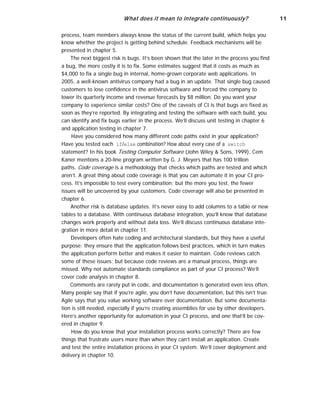 What does it mean to integrate continuously? 11
process, team members always know the status of the current build, which helps you
know whether the project is getting behind schedule. Feedback mechanisms will be
presented in chapter 5.
The next biggest risk is bugs. It’s been shown that the later in the process you find
a bug, the more costly it is to fix. Some estimates suggest that it costs as much as
$4,000 to fix a single bug in internal, home-grown corporate web applications. In
2005, a well-known antivirus company had a bug in an update. That single bug caused
customers to lose confidence in the antivirus software and forced the company to
lower its quarterly income and revenue forecasts by $8 million. Do you want your
company to experience similar costs? One of the caveats of CI is that bugs are fixed as
soon as they’re reported. By integrating and testing the software with each build, you
can identify and fix bugs earlier in the process. We’ll discuss unit testing in chapter 6
and application testing in chapter 7.
Have you considered how many different code paths exist in your application?
Have you tested each if/else combination? How about every case of a switch
statement? In his book Testing Computer Software (John Wiley & Sons, 1999), Cem
Kaner mentions a 20-line program written by G. J. Meyers that has 100 trillion
paths. Code coverage is a methodology that checks which paths are tested and which
aren’t. A great thing about code coverage is that you can automate it in your CI pro-
cess. It’s impossible to test every combination; but the more you test, the fewer
issues will be uncovered by your customers. Code coverage will also be presented in
chapter 6.
Another risk is database updates. It’s never easy to add columns to a table or new
tables to a database. With continuous database integration, you’ll know that database
changes work properly and without data loss. We’ll discuss continuous database inte-
gration in more detail in chapter 11.
Developers often hate coding and architectural standards, but they have a useful
purpose: they ensure that the application follows best practices, which in turn makes
the application perform better and makes it easier to maintain. Code reviews catch
some of these issues; but because code reviews are a manual process, things are
missed. Why not automate standards compliance as part of your CI process? We’ll
cover code analysis in chapter 8.
Comments are rarely put in code, and documentation is generated even less often.
Many people say that if you’re agile, you don’t have documentation, but this isn’t true.
Agile says that you value working software over documentation. But some documenta-
tion is still needed, especially if you’re creating assemblies for use by other developers.
Here’s another opportunity for automation in your CI process, and one that’ll be cov-
ered in chapter 9.
How do you know that your installation process works correctly? There are few
things that frustrate users more than when they can’t install an application. Create
and test the entire installation process in your CI system. We’ll cover deployment and
delivery in chapter 10.
 