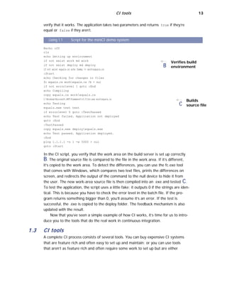 CI tools 13
verify that it works. The application takes two parameters and returns true if they’re
equal or false if they aren’t.
Listing 1.1 Script for the miniCI demo system
@echo off
cls
echo Setting up environment
if not exist work md work
if not exist deploy md deploy
if not exist equals.cs echo Dummy >> workequals.cs
:Start
echo Checking for changes in files
fc equals.cs workequals.cs /b > nul
if not errorlevel 1 goto :End
echo Compiling
copy equals.cs workequals.cs
B
Verifies build
environment
C:WindowsMicrosoft.NETFrameworkv3.5Csc.exe workequals.cs
echo Testing
equals.exe test test
C
Builds
source file
if errorlevel 0 goto :TestPassed
echo Test failed. Application not deployed
goto :End
:TestPassed
copy equals.exe deployequals.exe
echo Test passed. Application deployed.
:End
ping 1.1.1.1 -n 1 -w 5000 > nul
goto :Start
In the CI script, you verify that the work area on the build server is set up correctly
B. The original source file is compared to the file in the work area. If it’s different,
it’s copied to the work area. To detect the differences, you can use the fc.exe tool
that comes with Windows, which compares two text files, prints the differences on
screen, and redirects the output of the command to the null device to hide it from
the user. The new work-area source file is then compiled into an .exe and tested C.
To test the application, the script uses a little fake: it outputs 0 if the strings are iden-
tical. This is because you have to check the error level in the batch file. If the pro-
gram returns something bigger than 0, you’ll assume it’s an error. If the test is
successful, the .exe is copied to the deploy folder. The feedback mechanism is also
updated with the result.
Now that you’ve seen a simple example of how CI works, it’s time for us to intro-
duce you to the tools that do the real work in continuous integration.
1.3 CI tools
A complete CI process consists of several tools. You can buy expensive CI systems
that are feature rich and often easy to set up and maintain; or you can use tools
that aren’t as feature rich and often require some work to set up but are either
 