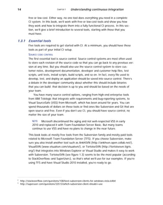14 CHAPTER 1 Understanding continuous integration
free or low cost. Either way, no one tool does everything you need in a complete
CI system. In this book, we’ll work with free or low-cost tools and show you how
they work and how to integrate them into a fully functional CI process. In this sec-
tion, we’ll give a brief introduction to several tools, starting with those that you
must have.
1.3.1 Essential tools
Five tools are required to get started with CI. At a minimum, you should have these
tools as part of your initial CI setup.
SOURCE CODE CONTROL
The first essential tool is source control. Source control systems are most often used
to store each revision of the source code so that you can go back to any previous ver-
sion at any time. But you should also use the source control system to store cus-
tomer notes, development documentation, developer and customer help files, test
scripts, unit tests, install scripts, build scripts, and so on. In fact, every file used to
develop, test, and deploy an application should be saved into source control. There’s
a debate in the developer community about whether this should include binaries
that you can build; that decision is up to you and should be based on the needs of
your team.
You have many source control options, ranging from high-end enterprise tools
from IBM Telelogic that integrate with requirements and bug-reporting systems, to
Visual SourceSafe (VSS) from Microsoft, which has been around for years. You can
spend thousands of dollars on these tools or find ones like Subversion and Git that are
open source and free. Even if you don’t use CI, you should have source control, no
matter the size of your team.
NOTE Microsoft discontinued the aging and not well-respected VSS in early
2010 and replaced it with Team Foundation Server Basic. But many teams
continue to use VSS and have no plans to change in the near future.
This book looks at mostly free tools from the Subversion family and mostly paid tools
related to Microsoft Team Foundation Server (TFS). If you choose Subversion, make
sure you also install another tool such as AnkhSVN (http://ankhsvn.open.collab.net/),
VisualSVN (www.visualsvn.com/visualsvn/), or TortoiseSVN (http://tortoisesvn.tigris.
org/) that integrates into Windows Explorer or Visual Studio and makes it easy to work
with Subversion. TortoiseSVN (see figure 1.3) seems to be the most popular (according
to StackOverflow2 and SuperUser3), so that’s what we’ll use for our examples. If you’re
using TFS and have Visual Studio 2010 installed, you’re ready to go.
2
3
http://stackoverflow.com/questions/108/best-subversion-clients-for-windows-vista-64bit
http://superuser.com/questions/33513/which-subversion-client-should-i-use
 