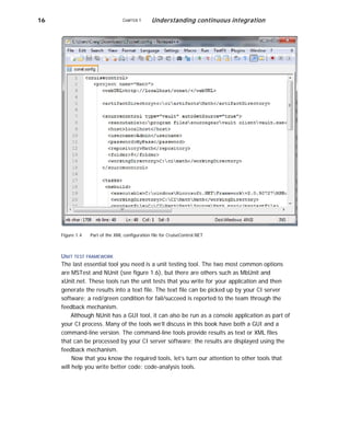 16 CHAPTER 1 Understanding continuous integration
Figure 1.4 Part of the XML configuration file for CruiseControl.NET
UNIT TEST FRAMEWORK
The last essential tool you need is a unit testing tool. The two most common options
are MSTest and NUnit (see figure 1.6), but there are others such as MbUnit and
xUnit.net. These tools run the unit tests that you write for your application and then
generate the results into a text file. The text file can be picked up by your CI server
software; a red/green condition for fail/succeed is reported to the team through the
feedback mechanism.
Although NUnit has a GUI tool, it can also be run as a console application as part of
your CI process. Many of the tools we’ll discuss in this book have both a GUI and a
command-line version. The command-line tools provide results as text or XML files
that can be processed by your CI server software; the results are displayed using the
feedback mechanism.
Now that you know the required tools, let’s turn our attention to other tools that
will help you write better code: code-analysis tools.
 