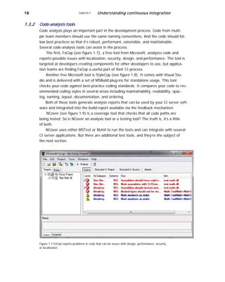 18
1.3.2 Code-analysis tools
CHAPTER 1 Understanding continuous integration
Code analysis plays an important part in the development process. Code from multi-
ple team members should use the same naming conventions. And the code should fol-
low best practices so that it’s robust, performant, extensible, and maintainable.
Several code-analysis tools can assist in the process.
The first, FxCop (see figure 1.7), a free tool from Microsoft, analyzes code and
reports possible issues with localization, security, design, and performance. The tool is
targeted at developers creating components for other developers to use, but applica-
tion teams are finding FxCop a useful part of their CI process.
Another free Microsoft tool is StyleCop (see figure 1.8). It comes with Visual Stu-
dio and is delivered with a set of MSBuild plug-ins for standalone usage. This tool
checks your code against best-practice coding standards. It compares your code to rec-
ommended coding styles in several areas including maintainability, readability, spac-
ing, naming, layout, documentation, and ordering.
Both of these tools generate analysis reports that can be used by your CI server soft-
ware and integrated into the build report available via the feedback mechanism.
NCover (see figure 1.9) is a coverage tool that checks that all code paths are
being tested. So is NCover an analysis tool or a testing tool? The truth is, it’s a little
of both.
NCover uses either MSTest or NUnit to run the tests and can integrate with several
CI server applications. But there are additional test tools, and they’re the subject of
the next section.
Figure 1.7 FxCop reports problems in code that can be issues with design, performance, security,
or localization.
 