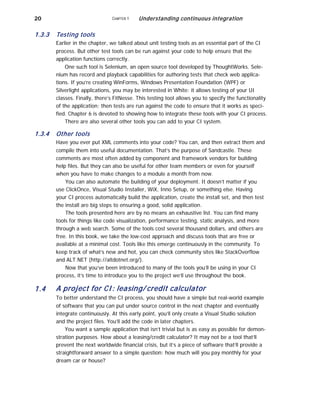 20
1.3.3 Testing tools
CHAPTER 1 Understanding continuous integration
Earlier in the chapter, we talked about unit testing tools as an essential part of the CI
process. But other test tools can be run against your code to help ensure that the
application functions correctly.
One such tool is Selenium, an open source tool developed by ThoughtWorks. Sele-
nium has record and playback capabilities for authoring tests that check web applica-
tions. If you’re creating WinForms, Windows Presentation Foundation (WPF) or
Silverlight applications, you may be interested in White: it allows testing of your UI
classes. Finally, there’s FitNesse. This testing tool allows you to specify the functionality
of the application; then tests are run against the code to ensure that it works as speci-
fied. Chapter 6 is devoted to showing how to integrate these tools with your CI process.
There are also several other tools you can add to your CI system.
1.3.4
1.4
Other tools
Have you ever put XML comments into your code? You can, and then extract them and
compile them into useful documentation. That’s the purpose of Sandcastle. These
comments are most often added by component and framework vendors for building
help files. But they can also be useful for other team members or even for yourself
when you have to make changes to a module a month from now.
You can also automate the building of your deployment. It doesn’t matter if you
use ClickOnce, Visual Studio Installer, WiX, Inno Setup, or something else. Having
your CI process automatically build the application, create the install set, and then test
the install are big steps to ensuring a good, solid application.
The tools presented here are by no means an exhaustive list. You can find many
tools for things like code visualization, performance testing, static analysis, and more
through a web search. Some of the tools cost several thousand dollars, and others are
free. In this book, we take the low-cost approach and discuss tools that are free or
available at a minimal cost. Tools like this emerge continuously in the community. To
keep track of what’s new and hot, you can check community sites like StackOverflow
and ALT.NET (http://altdotnet.org/).
Now that you’ve been introduced to many of the tools you’ll be using in your CI
process, it’s time to introduce you to the project we’ll use throughout the book.
A project for CI: leasing/ credit calculator
To better understand the CI process, you should have a simple but real-world example
of software that you can put under source control in the next chapter and eventually
integrate continuously. At this early point, you’ll only create a Visual Studio solution
and the project files. You’ll add the code in later chapters.
You want a sample application that isn’t trivial but is as easy as possible for demon-
stration purposes. How about a leasing/credit calculator? It may not be a tool that’ll
prevent the next worldwide financial crisis, but it’s a piece of software that’ll provide a
straightforward answer to a simple question: how much will you pay monthly for your
dream car or house?
 