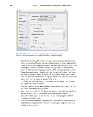 24 CHAPTER 1 Understanding continuous integration
Figure 1.14 Build properties set the right way. All warnings are treated as errors and
given the maximum warning level. This setup is used for every configuration defined.
8
9
10
11
12
Signing the assembly with a strong key gives your assembly a globally unique
name. It makes identification and administration easier. It makes it possible to
create a reference to an explicit version of software, and it prevents others from
spoofing your libraries. Without a strong name, you won’t be able to add a
library to the Global Assembly Cache (GAC), which may be a good idea for the
financial-calculation library. But keep in mind that signing the library will make
the versioning more complex. You can’t call a nonsigned library from a signed
one. The general rule of thumb is to sign the libraries and leave the executables
alone; you’ll have to decide for yourself what to do.
To sign the assembly, switch to the Signing tab (see figure 1.15), and select
the Sign the Assembly check box.
From the Choose a Strong Name Key File drop-down list, select New. The Cre-
ate Strong Name Key dialog box opens.
Enter CalcCore for the Key File Name, and deselect Protect My Key File with a
Password. Press Enter in the resulting dialog box (shown in figure 1.15).
Delete the default Class1.cs file. You need to add a new program file that’ll
eventually contain the code.
Delete all unused references. Everything that’s mentioned in the references is
loaded into memory at runtime. If it isn’t needed in your program, it will have
nothing to do in memory.
 