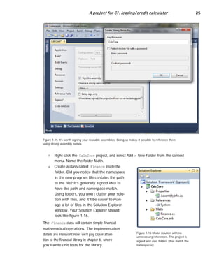 A project for CI: leasing/ credit calculator 25
Figure 1.15 It’s worth signing your reusable assemblies. Doing so makes it possible to reference them
using strong assembly names.
13
14
Right-click the CalcCore project, and select Add > New Folder from the context
menu. Name the folder Math.
Create a class called Finance inside the
folder. Did you notice that the namespace
in the new program file contains the path
to the file? It’s generally a good idea to
have the path and namespace match.
Using folders, you won’t clutter your solu-
tion with files, and it’ll be easier to man-
age a lot of files in the Solution Explorer
window. Your Solution Explorer should
look like figure 1.16.
The Finance class will contain simple financial
mathematical operations. The implementation
details are irrelevant now; we’ll pay closer atten-
tion to the financial library in chapter 6, where
you’ll write unit tests for the library.
Figure 1.16 Model solution with no
unnecessary references. The project is
signed and uses folders (that match the
namespaces).
 