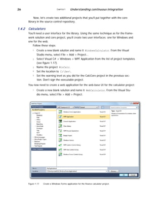 26 CHAPTER 1 Understanding continuous integration
Now, let’s create two additional projects that you’ll put together with the core
library in the source control repository.
1.4.2 Calculators
You’ll need a user interface for the library. Using the same technique as for the frame-
work solution and core project, you’ll create two user interfaces: one for Windows and
one for the web.
Follow these steps:
1
2
3
4
5
Create a new blank solution and name it WindowsCalculator. From the Visual
Studio menu, select File > Add > Project...
Select Visual C# > Windows > WPF Application from the list of project templates
(see figure 1.17).
Name the project WinCalc.
Set the location to C:Dev.
Set the warning level as you did for the CalcCore project in the previous sec-
tion. Don’t sign the executable project.
You now need to create a web application for the web-base UI for the calculator project:
1 Create a new blank solution and name it WebCalculator. From the Visual Stu-
dio menu, select File > Add > Project.
Figure 1.17 Create a Windows Forms application for the finance calculator project.
 