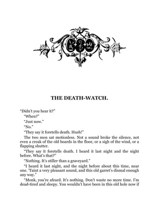THE DEATH-WATCH.
“Didn’t you hear it?”
“When?”
“Just now.”
“No.”
“They say it foretells death. Hush!”
The two men sat motionless. Not a sound broke the silence, not
even a creak of the old boards in the floor, or a sigh of the wind, or a
flapping shutter.
“They say it foretells death. I heard it last night and the night
before. What’s that?”
“Nothing. It’s stiller than a graveyard.”
“I heard it last night, and the night before about this time, near
one. ’Taint a very pleasant sound, and this old garret’s dismal enough
any way.”
“Monk, you’re afeard. It’s nothing. Don’t waste no more time. I’m
dead-tired and sleepy. You wouldn’t have been in this old hole now if
 