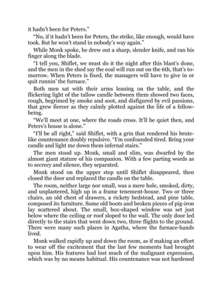 it hadn’t been for Peters.”
“No, if it hadn’t been for Peters, the strike, like enough, would have
took. But he won’t stand in nobody’s way again.”
While Monk spoke, he drew out a sharp, slender knife, and ran his
finger along the blade.
“I tell you, Shiflet, we must do it the night after this blast’s done,
and the men in the shed say the coal will run out on the 6th, that’s to-
morrow. When Peters is fixed, the managers will have to give in or
quit runnin’ the furnace.”
Both men sat with their arms leaning on the table, and the
flickering light of the tallow candle between them showed two faces,
rough, begrimed by smoke and soot, and disfigured by evil passions,
that grew fiercer as they calmly plotted against the life of a fellow-
being.
“We’ll meet at one, where the roads cross. It’ll be quiet then, and
Peters’s house is alone.”
“I’ll be all right,” said Shiflet, with a grin that rendered his brute-
like countenance doubly repulsive. “I’m confounded tired. Bring your
candle and light me down them infernal stairs.”
The men stood up. Monk, small and slim, was dwarfed by the
almost giant stature of his companion. With a few parting words as
to secrecy and silence, they separated.
Monk stood on the upper step until Shiflet disappeared, then
closed the door and replaced the candle on the table.
The room, neither large nor small, was a mere hole, smoked, dirty,
and unplastered, high up in a frame tenement-house. Two or three
chairs, an old chest of drawers, a rickety bedstead, and pine table,
composed its furniture. Some old boots and broken pieces of pig-iron
lay scattered about. The small, box-shaped window was set just
below where the ceiling or roof sloped to the wall. The only door led
directly to the stairs that went down two, three flights to the ground.
There were many such places in Agatha, where the furnace-hands
lived.
Monk walked rapidly up and down the room, as if making an effort
to wear off the excitement that the last few moments had brought
upon him. His features had lost much of the malignant expression,
which was by no means habitual. His countenance was not hardened
 