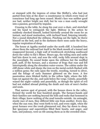 or stamped with the impress of crime like Shiflet’s, who had just
parted from him at the door—a countenance in which every trace of
conscience had long ago been erased. Monk’s face was neither good
nor bad, neither bright nor dull; but he was a man easily wrought
into a passion, governed by impulse.
Crossing to the table, he slung his coat over a chair, and stretched
out his hand to extinguish the light. Midway in the action he
suddenly checked himself, looked hurriedly around the room for an
instant, and stood motionless, with inclined head, listening intently.
Not a sound disturbed the stillness. Pinching out the light, he threw
himself on the bed, and in the darkness there soon came the heavy,
regular respiration of sleep.
The house at Agatha nestled under the north cliff. A hundred feet
above them the railroad lost itself in the black mouth of a tunnel and
reappeared beyond, a high wall of trestlework stretching southward
down the valley to Ely’s Mines. Hours ago, the toiling men and cattle
had lain down to rest, and now the wild, rocky hills around slept in
the moonlight. No sound broke upon the stillness but the muffled
puff, puff, of the furnace, and a murmur of frogs that rose and fell
interruptedly along the shrunken water-course. The cabins under the
cliff shone white and sharp; the iron on the metal-switch flashed with
a million gems; the rails upon the trestle, receding, turned to silver,
and the foliage of early Summer glittered on the trees. A few
passionless stars blinked feebly in the yellow light, where the hill-
tops cut against the sky, and sank below the verge. Calmly, peacefully
waned the night—calmly and peacefully, as though the spirit of evil
had not stalked abroad plotting the death and ruin of men’s bodies
and souls.
That narrow spot of ground, with the houses down in the valley,
formed the world for four hundred people. The furnace-hands and
their families saw nothing beyond the hills and rocks that hemmed in
their village; knew nothing of the mad tumults outside. An untaught,
sturdy race of men, they differed little one from another. Every day,
when the sun rose, they went forth to toil, and every night, when the
great furnace over the creek glimmered red, they lay down to sleep.
But ignorance and superstition filled their hearts, and anger, and
hate, and jealousy, were as rife among them as in the crowded cities.
 